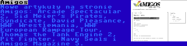 Amigos | Nowe artykuły na stronie Amigos: Arcade Spectacular 2, Sid Meier's Pirates, Syndicate, David Pleasance, WWF Wrestlemania, WWF European Rampage Tour, Thomas the Tank Engine 2, Pit Fighter, Navy Seals i Amigos Magazine 5.