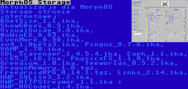 MorphOS Storage | Aktualizacja dla MorphOS Storage stronie internetowej: RGetSize_1.1.lha, ShowGRexx_0.9.lha, VisualGuide_3.0.lha, NoWinED_0.83.lha, EvenMore_0.90.lha, xu4_1.0beta3.lha, Pingus_0.7.6.lha, VAMP_1.70.lha, SDL_Scavenger_1.4.5.4.lha, Caph_1.1.lha, cc65_2.16.lha, PhysicsFS_1.1.0.lha, Greedium_1.0.lha, Teeworlds_0.5.2.lha, DragonMemory_1.0.tgz, FreedroidRPG_0.14.1.tgz, Links_2.14.lha, HWP_SQLite3_1.2.lha, HWP_HTTPStreamer_1.1.lha i HWP_AVCodec_1.4.lha.