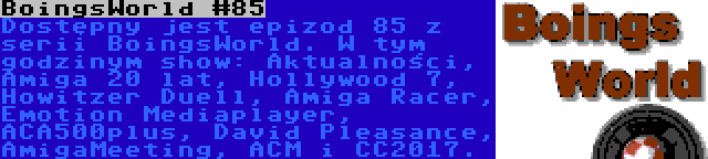 BoingsWorld #85 | Dostępny jest epizod 85 z serii BoingsWorld. W tym godzinym show: Aktualności, Amiga 20 lat, Hollywood 7, Howitzer Duell, Amiga Racer, Emotion Mediaplayer, ACA500plus, David Pleasance, AmigaMeeting, ACM i CC2017.