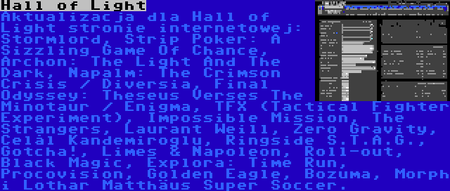 Hall of Light | Aktualizacja dla Hall of Light stronie internetowej: Stormlord, Strip Poker: A Sizzling Game Of Chance, Archon: The Light And The Dark, Napalm: The Crimson Crisis / Diversia, Final Odyssey: Theseus Verses The Minotaur / Enigma, TFX (Tactical Fighter Experiment), Impossible Mission, The Strangers, Laurant Weill, Zero Gravity, Celâl Kandemiroğlu, Ringside S.T.A.G., Gotcha!, Limes & Napoleon, Roll-out, Black Magic, Explora: Time Run, Procovision, Golden Eagle, Bozuma, Morph i Lothar Matthäus Super Soccer.