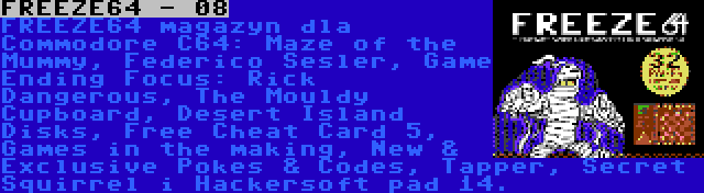 FREEZE64 - 08 | FREEZE64 magazyn dla Commodore C64: Maze of the Mummy, Raffox, Game Ending Focus: Rick Dangerous, The Mouldy Cupboard, Desert Island Disks, Free Cheat Card 5, Games in the making, New & Exclusive Pokes & Codes, Tapper, Secret Squirrel i Hackersoft pad 14.