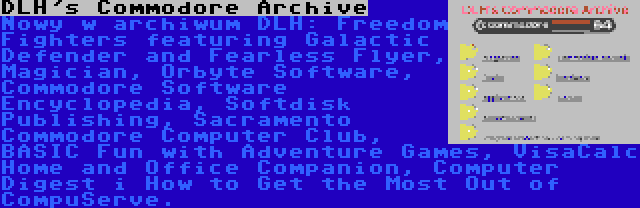 DLH's Commodore Archive | Nowy w archiwum DLH: Freedom Fighters featuring Galactic Defender and Fearless Flyer, Magician, Orbyte Software, Commodore Software Encyclopedia, Softdisk Publishing, Sacramento Commodore Computer Club, BASIC Fun with Adventure Games, VisaCalc Home and Office Companion, Computer Digest i How to Get the Most Out of CompuServe.