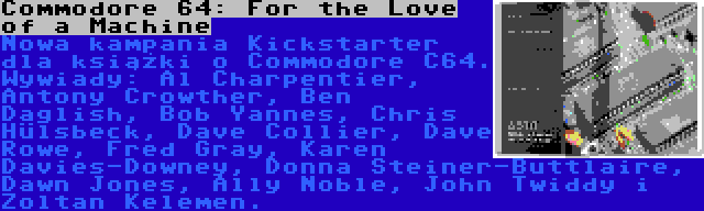 Commodore 64: For the Love of a Machine | Nowa kampania Kickstarter dla książki o Commodore C64. Wywiady: Al Charpentier, Antony Crowther, Ben Daglish, Bob Yannes, Chris Hülsbeck, Dave Collier, Dave Rowe, Fred Gray, Karen Davies-Downey, Donna Steiner-Buttlaire, Dawn Jones, Ally Noble, John Twiddy i Zoltan Kelemen.