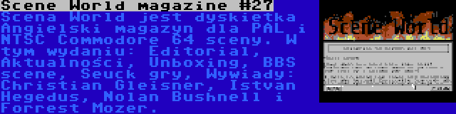 Scene World magazine #27 | Scena World jest dyskietka Angielski magazyn dla PAL i NTSC Commodore 64 sceny. W tym wydaniu: Editorial, Aktualności, Unboxing, BBS scene, Seuck gry, Wywiady: Christian Gleisner, Istvan Hegedus, Nolan Bushnell i Forrest Mozer.