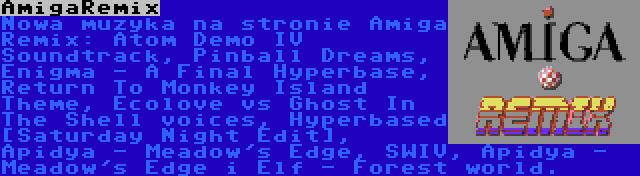 AmigaRemix | Nowa muzyka na stronie Amiga Remix: Atom Demo IV Soundtrack, Pinball Dreams, Enigma - A Final Hyperbase, Return To Monkey Island Theme, Ecolove vs Ghost In The Shell voices, Hyperbased [Saturday Night Edit], Apidya - Meadow's Edge, SWIV, Apidya - Meadow's Edge i Elf - Forest world.