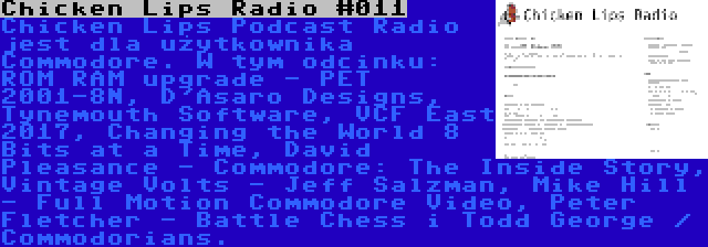 Chicken Lips Radio #011 | Chicken Lips Podcast Radio jest dla użytkownika Commodore. W tym odcinku: ROM RAM upgrade - PET 2001-8N, D'Asaro Designs, Tynemouth Software, VCF East 2017, Changing the World 8 Bits at a Time, David Pleasance - Commodore: The Inside Story, Vintage Volts - Jeff Salzman, Mike Hill - Full Motion Commodore Video, Peter Fletcher - Battle Chess i Todd George / Commodorians.