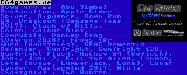 C64games.de | Nowe gry są: Abu Simbel Profanation, Apple Cider Spider, Bigdance, Bomb Run 64, Breakout (Sausage Toes 2017), Clash of Wills, Colon, Colour Blox, Compuzzle, Donkey Kong (Oxyron 2016), Frogs (Dr Wuro Industries), GPAC Dementia Defender, Gunfright, Gunfright 128, Gunfright Plus4, Hockey 64 (Softech), Jani, Jani 2, Kill the Alien, Labman, Lets Invade, Lumberjack, Luna3, Lunar Lander, Mastermind 2017, Ninja (Softgold) i The Hunter.