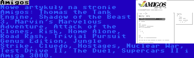 Amigos | Nowe artykuły na stronie Amigos: Thomas the Tank Engine, Shadow of the Beast 3, Marvin's Marvelous Adventure, Attack of the Clones, Risk, Home Alone, Road Rash, Trivial Pursuit Genus Edition, Jungle Strike, Cluedo, Hostages, Nuclear War, Test Drive II, The Duel, Supercars II i Amiga 3000.