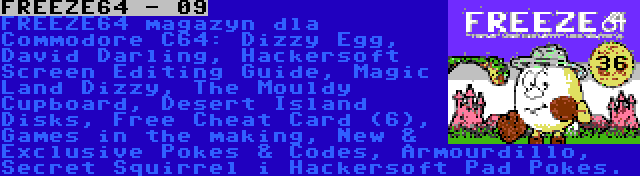 FREEZE64 - 09 | FREEZE64 magazyn dla Commodore C64: Dizzy Egg, David Darling, Hackersoft Screen Editing Guide, Magic Land Dizzy, The Mouldy Cupboard, Desert Island Disks, Free Cheat Card (6), Games in the making, New & Exclusive Pokes & Codes, Armourdillo, Secret Squirrel i Hackersoft Pad Pokes.