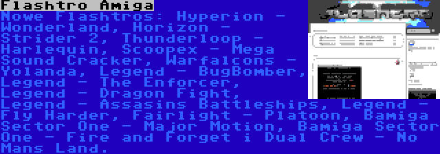 Flashtro Amiga | Nowe Flashtros: Hyperion - Wonderland, Horizon - Strider 2, Thunderloop - Harlequin, Scoopex - Mega Sound Cracker, Warfalcons - Yolanda, Legend - BugBomber, Legend - The Enforcer, Legend - Dragon Fight, Legend - Assasins Battleships, Legend - Fly Harder, Fairlight - Platoon, Bamiga Sector One - Major Motion, Bamiga Sector One - Fire and Forget i Dual Crew - No Mans Land.