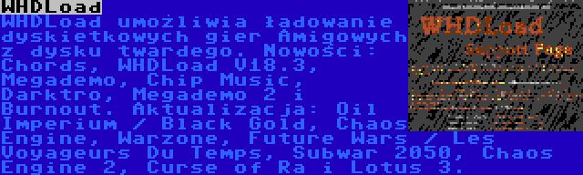 WHDLoad | WHDLoad umożliwia ładowanie dyskietkowych gier Amigowych z dysku twardego. Nowości: Chords, WHDLoad V18.3, Megademo, Chip Music, Darktro, Megademo 2 i Burnout. Aktualizacja: Oil Imperium / Black Gold, Chaos Engine, Warzone, Future Wars / Les Voyageurs Du Temps, Subwar 2050, Chaos Engine 2, Curse of Ra i Lotus 3.