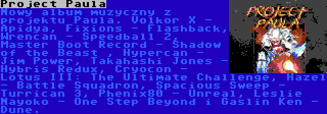 Project Paula | Nowy album muzyczny z projektu Paula. Volkor X - Apidya, Fixions - Flashback, Wrencan - Speedball 2, Master Boot Record - Shadow of the Beast , Hypercan - Jim Power, Takahashi Jones - Hybris Redux, Cryocon - Lotus III: The Ultimate Challenge, Hazel - Battle Squadron, Spacious Sweep - Turrican 3, Phenix80 - Unreal, Leslie Nayoko - One Step Beyond i Gaslin Ken - Dune.