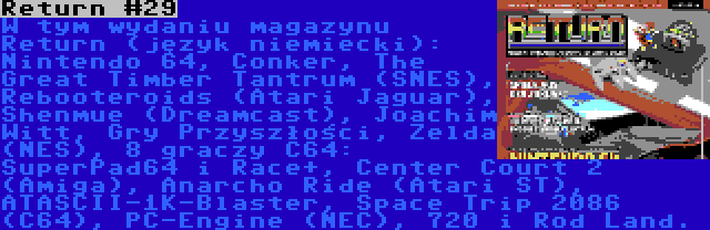 Return #29 | W tym wydaniu magazynu Return (język niemiecki): Nintendo 64, Conker, The Great Timber Tantrum (SNES), Rebooteroids (Atari Jaguar), Shenmue (Dreamcast), Joachim Witt, Gry Przyszłości, Zelda (NES), 8 graczy C64: SuperPad64 i Race+, Center Court 2 (Amiga), Anarcho Ride (Atari ST), ATASCII-1K-Blaster, Space Trip 2086 (C64), PC-Engine (NEC), 720 i Rod Land.