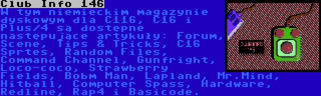 Club Info 146 | W tym niemieckim magazynie dyskowym dla C116, C16 i Plus/4 są dostępne następujące artykuły: Forum, Scene, Tips & Tricks, C16 Sprtes, Random Files, Command Channel, Gunfright, Loco-coco, Strawberry Fields, Bobm Man, Lapland, Mr.Mind, Hitball, Computer Spass, Hardware, Redline, Rap4 i Basicode.