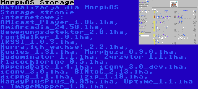 MorphOS Storage | Aktualizacja dla MorphOS Storage stronie internetowej: AMIcast_Player_1.0b.lha, AmiArcadia_24.58.lha, Bewegungsdetektor_2.0.lha, FontWalker_1.0.lha, IRSSI_1.0.3.lha, Hurra,ich_wachse!_2.2.lha, Koules_1.31.lha, Morphoza_0.9.0.lha, Sudominator_1.1.lha, Zgrzytor_1.1.lha, Flacochlorine_0.5.lha, AppendDate_1.4.lha, iconv_3.0_dev.lha, iconv_3.0.lha, BINtoC_2.13.lha, dicpng_1.1.lha, lzip_1.19.lha, HandyPlusPlus_0.95b.lha, Uptime_1.1.lha i ImageMapper_1.0.lha.