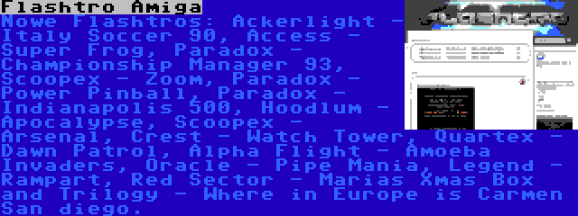 Flashtro Amiga | Nowe Flashtros: Ackerlight - Italy Soccer 90, Access - Super Frog, Paradox - Championship Manager 93, Scoopex - Zoom, Paradox - Power Pinball, Paradox - Indianapolis 500, Hoodlum - Apocalypse, Scoopex - Arsenal, Crest - Watch Tower, Quartex - Dawn Patrol, Alpha Flight - Amoeba Invaders, Oracle - Pipe Mania, Legend - Rampart, Red Sector - Marias Xmas Box and Trilogy - Where in Europe is Carmen San diego.