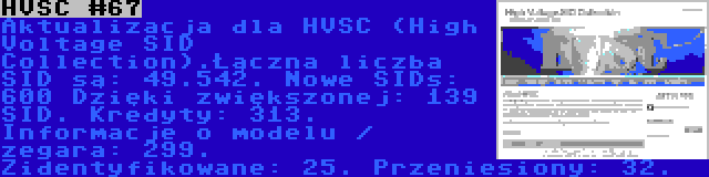 HVSC #67 | Aktualizacja dla HVSC (High Voltage SID Collection).Łączna liczba SID są: 49.542. Nowe SIDs: 600 Dzięki zwiększonej: 139 SID. Kredyty: 313. Informacje o modelu / zegara: 299. Zidentyfikowane: 25. Przeniesiony: 32.