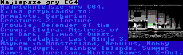 Najlepsze gry C64 | Najpiękniejsze gry C64. Kilka przykładów to: Armalyte, Barbarian, Creatures 2: Torture Trouble, Defender of the Crown, Elvira: Mistress of the Dark, Flimbo's Quest, I.O., Katakis, Last Ninja 3, Mayhem in Monsterland, Nebulus, Nobby the Aardvark, Rainbow Islands, Summer Games 2, Turrican, Winter Games i X-Out.