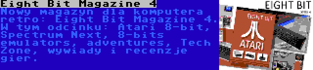 Eight Bit Magazine 4 | Nowy magazyn dla komputera retro: Eight Bit Magazine 4. W tym odcinku: Atari 8-bit, Spectrum Next, 8-bits emulators, adventures, Tech Zone, wywiady i recenzje gier.