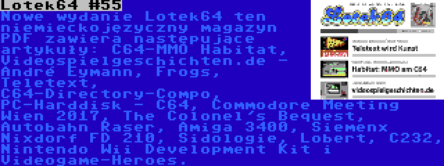 Lotek64 #55 | Nowe wydanie Lotek64 ten niemieckojęzyczny magazyn PDF zawiera następujące artykuły: C64-MMO Habitat, Videospielgeschichten.de - André Eymann, Frogs, Teletext, C64-Directory-Compo, PC-Harddisk - C64, Commodore Meeting Wien 2017, The Colonel's Bequest, Autobahn Raser, Amiga 3400, Siemenx Nixdorf FD 210, Sidologie, Lobert, C232, Nintendo Wii Development Kit i Videogame-Heroes.