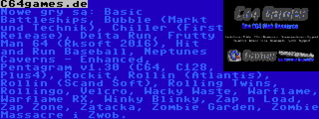 C64games.de | Nowe gry są: Basic Battleships, Bubble (Markt und Technik), Chiller (First Release), Delta Run, Frutty Man 64 (Rksoft 2016), Hit and Run Baseball, Neptunes Caverns - Enhanced, Pentagram v1.30 (C64, C128, Plus4), Rockit, Rollin (Atlantis), Rollin (Scand Soft), Rolling Twins, Rollingo, Velcro, Wacky Waste, Warflame, Warflame RX, Winky Blinky, Zap n Load, Zap Zone, Zatacka, Zombie Garden, Zombie Massacre i Zwob.