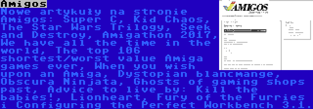 Amigos | Nowe artykuły na stronie Amigos: Super C, Kid Chaos, The Star Wars Trilogy, Seek and Destroy, Amigathon 2017, We have all the time in the world, The top 106 shortest/worst value Amiga games ever, When you wish upon an Amiga, Dystopian blancmange, Obscura Ninjata, Ghosts of gaming shops past, Advice to live by: Kill the babies!, Lionheart, Fury of the Furries i Configuring the Perfect Workbench 3.1.