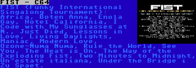 FIST - C64 | FIST (Funky International Singalong Tournament): Africa, Boten Anna, Enola Gay, Hotel California, I Code with My Sunglasses at N., Just Died, Lessons in Love, Living Daylights, Maniac, Modern Love, Ozone-Numa Numa, Rule the World, See You, The Heat is On, The Way of the Exploding Fist, Two Minutes to Midnight, Un'estate italiana, Under the Bridge i Zu Spaet.