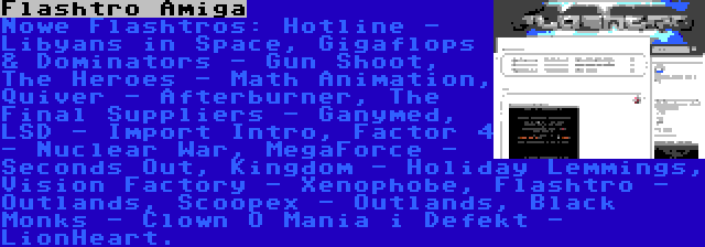 Flashtro Amiga | Nowe Flashtros: Hotline - Libyans in Space, Gigaflops & Dominators - Gun Shoot, The Heroes - Math Animation, Quiver - Afterburner, The Final Suppliers - Ganymed, LSD - Import Intro, Factor 4 - Nuclear War, MegaForce - Seconds Out, Kingdom - Holiday Lemmings, Vision Factory - Xenophobe, Flashtro - Outlands, Scoopex - Outlands, Black Monks - Clown O Mania i Defekt - LionHeart.