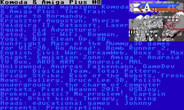 Komoda & Amiga Plus #8 | Nowe wydanie magazynu Komoda & Amiga Plus: The Train - Escape to Normandy, Krzysztof Augustyn, Miecze Valdgira II, Datasoft, Laser Squad, Sid Adventures: Katod, C64 - WiFi, Rowman, Yogi's Big Clean Up, $B, Gunfright, Maze of the Mummy,3D games for VIC-20, Go Ahead!, Bomb Runner 2, English Civil War, DreamWeb, Boxx 3, Max Knight, Emulation Zone: Amiga - Android TV Box, AROS ARM - Android, MAL Hollywood, Andreas Falkenhahn, GameDev Story: Digital Team, Total Pattern, Bridge Strike, Rise of the Robots, Fresh News, Gallery, Bruce Lee 3D, Polish underground - the charm of computer markets, Pixel Heaven 2017, USBJoy, Broken plastic? No problem!, Captain Claw, 8-bit kids, Therapy, Talking Heads: educational games i Johnny presents: Prescription.