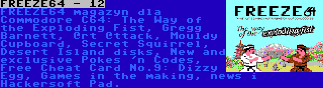 FREEZE64 - 12 | FREEZE64 magazyn dla Commodore C64: The Way of the Exploding Fist, Gregg Barnett, @rt @ttack, Mouldy Cupboard, Secret Squirrel, Desert Island disks, New and exclusive Pokes 'n Codes, Free Cheat Card No.9: Dizzy Egg, Games in the making, news i Hackersoft Pad.