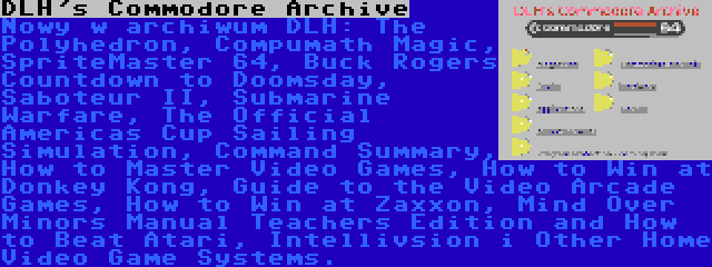 DLH's Commodore Archive | Nowy w archiwum DLH: The Polyhedron, Compumath Magic, SpriteMaster 64, Buck Rogers Countdown to Doomsday, Saboteur II, Submarine Warfare, The Official Americas Cup Sailing Simulation, Command Summary, How to Master Video Games, How to Win at Donkey Kong, Guide to the Video Arcade Games, How to Win at Zaxxon, Mind Over Minors Manual Teachers Edition and How to Beat Atari, Intellivsion i Other Home Video Game Systems.