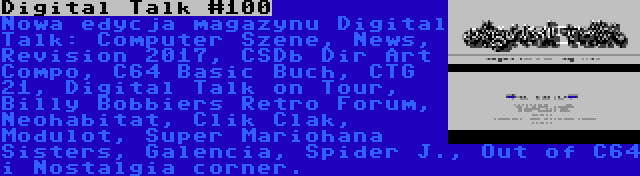 Digital Talk #100 | Nowa edycja magazynu Digital Talk: Computer Szene, News, Revision 2017, CSDb Dir Art Compo, C64 Basic Buch, CTG 21, Digital Talk on Tour, Billy Bobbiers Retro Forum, Neohabitat, Clik Clak, Modulot, Super Mariohana Sisters, Galencia, Spider J., Out of C64 i Nostalgia corner.