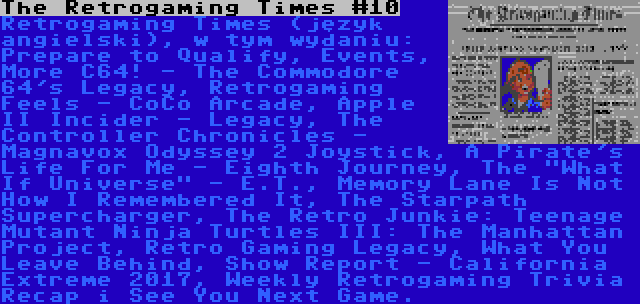 The Retrogaming Times #10 | Retrogaming Times (język angielski), w tym wydaniu: Prepare to Qualify, Events, More C64! - The Commodore 64's Legacy, Retrogaming Feels - CoCo Arcade, Apple II Incider - Legacy, The Controller Chronicles - Magnavox Odyssey 2 Joystick, A Pirate's Life For Me - Eighth Journey, The What If Universe - E.T., Memory Lane Is Not How I Remembered It, The Starpath Supercharger, The Retro Junkie: Teenage Mutant Ninja Turtles III: The Manhattan Project, Retro Gaming Legacy, What You Leave Behind, Show Report - California Extreme 2017, Weekly Retrogaming Trivia Recap i See You Next Game.