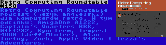 Retro Computing Roundtable #158 | Retro Computing Roundtable podcast (język angielski) dla komputerów retro. W tym odcinku: AmigaOne A1222, Captain's Quarters BBS, WiFi232, Syncterm, Tempest 4000 (Jeff Minter), Alan Turing, Zork, Apple Video i Tezza's Adventures.