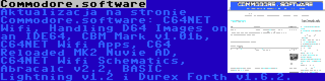 Commodore.software | Aktualizacja na stronie Commodore.software: C64NET Wifi, Handling D64 Images on an IDE64, CBM Mark v1.01b, C64NET Wifi Apps, C64 Reloaded MK2 Nuvie AD, C64NET Wifi Schematics, Abracalc v2.2, BASIC Lightning v1.2 i Durex Forth v1.6.2.