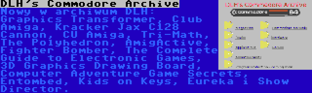 DLH's Commodore Archive | Nowy w archiwum DLH: Graphics Transformer, Club Amiga, Kracker Jax C128 Cannon, CU Amiga, Tri-Math, The Polyhedron, AmigActive, Fighter Bomber, The Complete Guide to Electronic Games, 3D Graphics Drawing Board, Computer Adventure Game Secrets, Entombed, Kids on Keys, Eureka i Show Director.