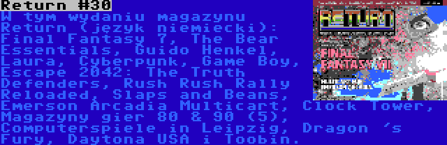 Return #30 | W tym wydaniu magazynu Return (język niemiecki): Final Fantasy 7, The Bear Essentials, Guido Henkel, Laura, Cyberpunk, Game Boy, Escape 2042: The Truth Defenders, Rush Rush Rally Reloaded, Slaps and Beans, Emerson Arcadia Multicart, Clock Tower, Magazyny gier 80 & 90 (5), Computerspiele in Leipzig, Dragon 's Fury, Daytona USA i Toobin.