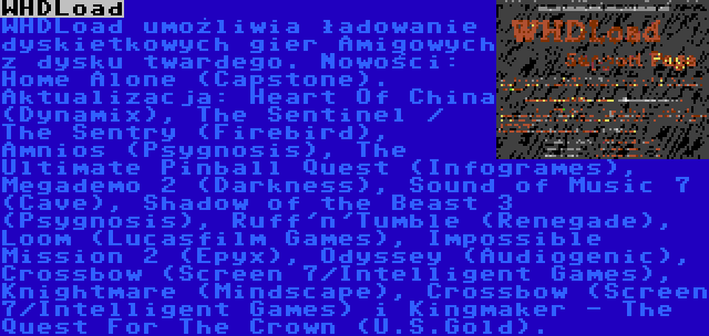 WHDLoad | WHDLoad umożliwia ładowanie dyskietkowych gier Amigowych z dysku twardego. Nowości: Home Alone (Capstone). Aktualizacja: Heart Of China (Dynamix), The Sentinel / The Sentry (Firebird), Amnios (Psygnosis), The Ultimate Pinball Quest (Infogrames), Megademo 2 (Darkness), Sound of Music 7 (Cave), Shadow of the Beast 3 (Psygnosis), Ruff'n'Tumble (Renegade), Loom (Lucasfilm Games), Impossible Mission 2 (Epyx), Odyssey (Audiogenic), Crossbow (Screen 7/Intelligent Games), Knightmare (Mindscape), Crossbow (Screen 7/Intelligent Games) i Kingmaker - The Quest For The Crown (U.S.Gold).