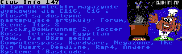 Club Info 147 | W tym niemieckim magazynie dyskowym dla C116, C16 i Plus/4 są dostępne następujące artykuły: Forum, Scene, Tips & Tricks,Bombrunner 2, Soccer Boss, Tetravex, Egyptian Tomb, Die Böse sechs, Computerspass, Hardware, Megazone, The Big Quest, Deadline, Rap4, Andere Systeme i Basicode.