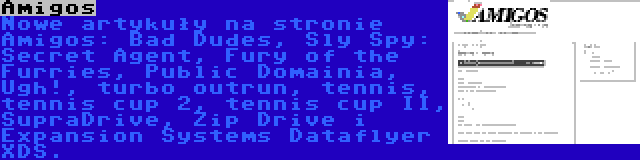 Amigos | Nowe artykuły na stronie Amigos: Bad Dudes, Sly Spy: Secret Agent, Fury of the Furries, Public Domainia, Ugh!, turbo outrun, tennis, tennis cup 2, tennis cup II, SupraDrive, Zip Drive i Expansion Systems Dataflyer XDS.