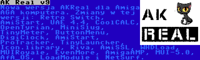 AK Real v9 | Nowa wersja AKReal dla Amiga AGA komputera. Zmiany w tej wersji: Retro Switch, AmiStart, UAE 4.4, CoolCALC, OpenTyrian, MiniSlug, TinyMeter, ButtonMenu, DigiClock, AmiStart, ProTracker, TinyLauncher, Icon.library, Riva, AmiSSL, WHDLoad, MUIRoyale, EvenMore, AmigaAMP, MUI-5.0, AfA_OS, LoadModule i NetSurf.