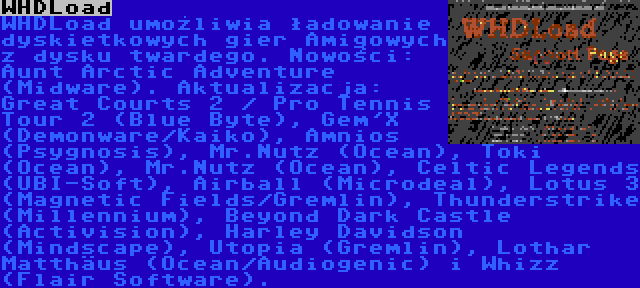 WHDLoad | WHDLoad umożliwia ładowanie dyskietkowych gier Amigowych z dysku twardego. Nowości: Aunt Arctic Adventure (Midware). Aktualizacja: Great Courts 2 / Pro Tennis Tour 2 (Blue Byte), Gem'X (Demonware/Kaiko), Amnios (Psygnosis), Mr.Nutz (Ocean), Toki (Ocean), Mr.Nutz (Ocean), Celtic Legends (UBI-Soft), Airball (Microdeal), Lotus 3 (Magnetic Fields/Gremlin), Thunderstrike (Millennium), Beyond Dark Castle (Activision), Harley Davidson (Mindscape), Utopia (Gremlin), Lothar Matthäus (Ocean/Audiogenic) i Whizz (Flair Software).