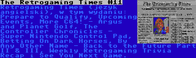 The Retrogaming Times #11 | Retrogaming Times (język angielski), w tym wydaniu: Prepare to Qualify, Upcoming Events, More C64! - Argus and Planet Golf, The Controller Chronicles - Super Nintendo Control Pad, Betting On Dark Horses, By Any Other Name - Back to the Future Part II & III, Weekly Retrogaming Trivia Recap i See You Next Game.