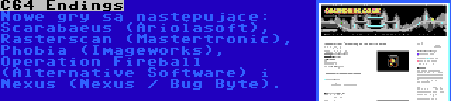 C64 Endings | Nowe gry są następujące: Scarabaeus (Ariolasoft), Rasterscan (Mastertronic), Phobia (Imageworks), Operation Fireball (Alternative Software) i Nexus (Nexus / Bug Byte).