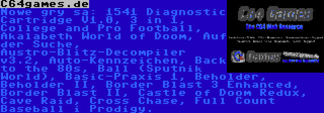 C64games.de | Nowe gry są: 1541 Diagnostic Cartridge V1.0, 3 in 1, College and Pro Football, Akalabeth World of Doom, Auf der Suche, Austro-Blitz-Decompiler v3.2, Auto-Kennzeichen, Back to the 80s, Ball (Sputnik World), Basic-Praxis 1, Beholder, Beholder II, Border Blast 3 Enhanced, Border Blast II, Castle of Doom Redux, Cave Raid, Cross Chase, Full Count Baseball i Prodigy.