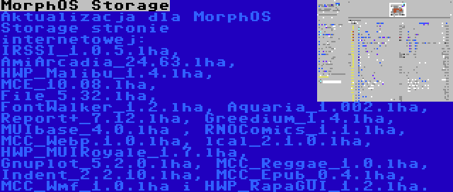 MorphOS Storage | Aktualizacja dla MorphOS Storage stronie internetowej: IRSSI_1.0.5.lha, AmiArcadia_24.63.lha, HWP_Malibu_1.4.lha, MCE_10.08.lha, File_5.32.lha, FontWalker_1.2.lha, Aquaria_1.002.lha, Report+_7.12.lha, Greedium_1.4.lha, MUIbase_4.0.lha , RNOComics_1.1.lha, MCC_Webp.1.0.lha, lcal_2.1.0.lha, HWP_MUIRoyale_1.7.lha, Gnuplot_5.2.0.lha, MCC_Reggae_1.0.lha, Indent_2.2.10.lha, MCC_Epub_0.4.lha, MCC_Wmf_1.0.lha i HWP_RapaGUI_1.2.lha.