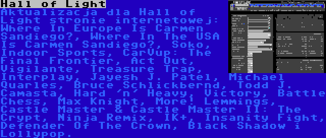 Hall of Light | Aktualizacja dla Hall of Light stronie internetowej: Where In Europe Is Carmen Sandiego?, Where In The USA Is Carmen Sandiego?, Soko, Indoor Sports, CarVup: The Final Frontier, Act Out, Vigilante, Treasure Trap, Interplay, Jayesh J. Patel, Michael Quarles, Bruce Schlickbernd, Todd J. Camasta, Hard 'n' Heavy, Victory, Battle Chess, Max Knight, More! Lemmings, Castle Master & Castle Master II: The Crypt, Ninja Remix, IK+, Insanity Fight, Defender Of The Crown, Black Shadow i Lollypop.