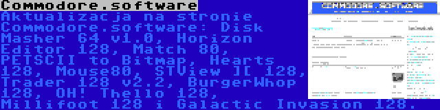 Commodore.software | Aktualizacja na stronie Commodore.software: Disk Masher 64 v1.0, Horizon Editor 128, Match 80, PETSCII to Bitmap, Hearts 128, Mouse80, STView ][ 128, Trader 128 v2.2, BurgerWhop 128, OH! Thello 128, Millifoot 128 i Galactic Invasion 128.