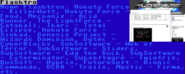 Flashtro | Nowe Flashtros: Hokuto Force - KillerWatt, Hokuto Force - Feud, Mechanix - Acid Runner, The LightForce - Cataball, Ikari - Total Eclipse, Hokuto Force - Sinbad, Genesis Project - Wizards Dominion, Dytec - CyberBlocks, SubSoftware - Web of Terror, SubSoftware - Sliders, SubSoftware - Edd the Duck, SubSoftware - Exterminator, Subsoftware - Twintris, BusSoft - Hybris, FutureSoft - Bionic Commando, DCDA - Trolls, Mystic - Firma, etc.