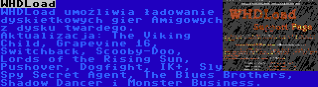 WHDLoad | WHDLoad umożliwia ładowanie dyskietkowych gier Amigowych z dysku twardego. Aktualizacja: The Viking Child, Grapevine 16, Switchback, Scooby-Doo, Lords of the Rising Sun, Pushover, Dogfight, IK+, Sly Spy Secret Agent, The Blues Brothers, Shadow Dancer i Monster Business.